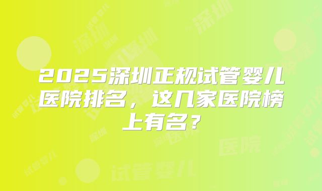 2025深圳正规试管婴儿医院排名，这几家医院榜上有名？