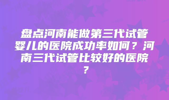 盘点河南能做第三代试管婴儿的医院成功率如何？河南三代试管比较好的医院？