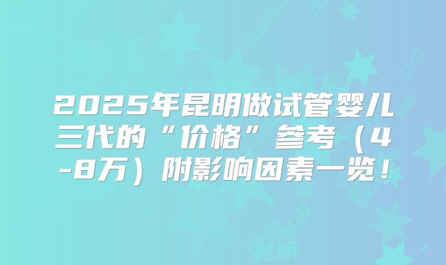 2025年昆明做试管婴儿三代的“价格”参考(4-8万)附影响因素一览!