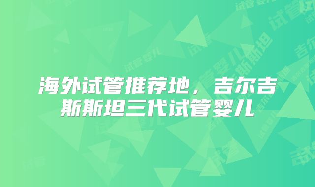 海外试管推荐地，吉尔吉斯斯坦三代试管婴儿