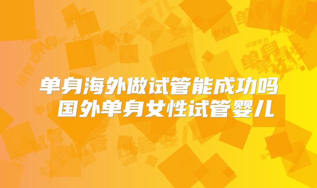 单身海外做试管能成功吗 国外单身女性试管婴儿