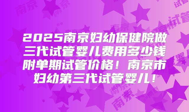 2025南京妇幼保健院做三代试管婴儿费用多少钱附单期试管价格！南京市妇幼第三代试管婴儿！
