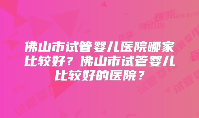 佛山市试管婴儿医院哪家比较好？佛山市试管婴儿比较好的医院？