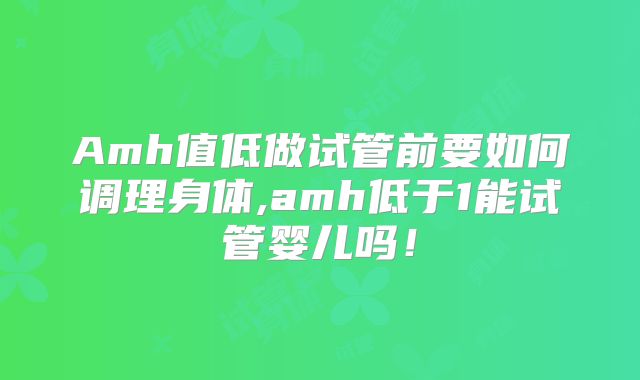 Amh值低做试管前要如何调理身体,amh低于1能试管婴儿吗!