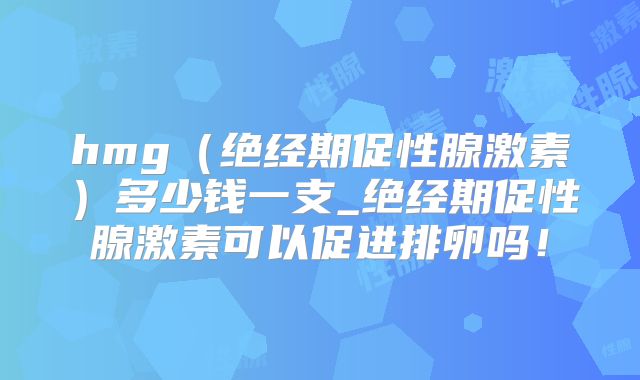 hmg（绝经期促性腺激素）多少钱一支_绝经期促性腺激素可以促进排卵吗！