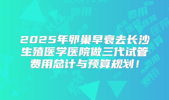 2025年卵巢早衰去长沙生殖医学医院做三代试管费用总计与预算规划!