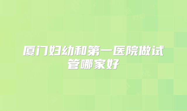 厦门妇幼和第一医院做试管哪家好