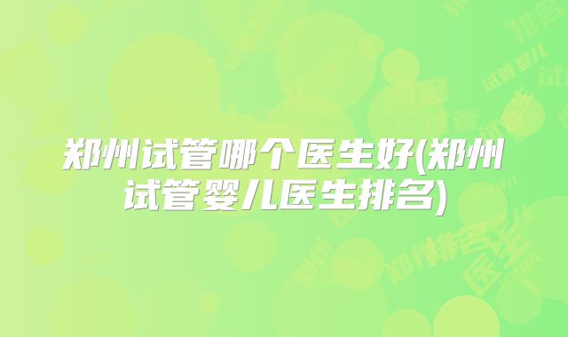 郑州试管哪个医生好(郑州试管婴儿医生排名)
