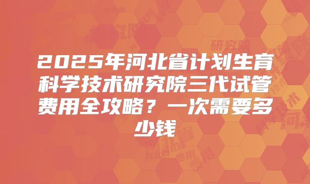 2025年河北省计划生育科学技术研究院三代试管费用全攻略？一次需要多少钱