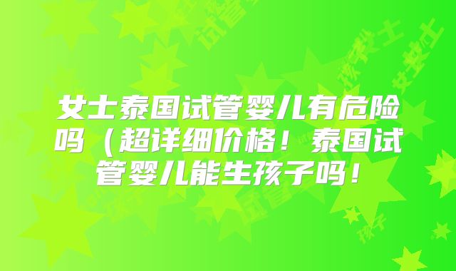 女士泰国试管婴儿有危险吗(超详细价格!泰国试管婴儿能生孩子吗!