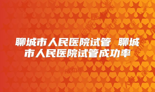 聊城市人民医院试管 聊城市人民医院试管成功率