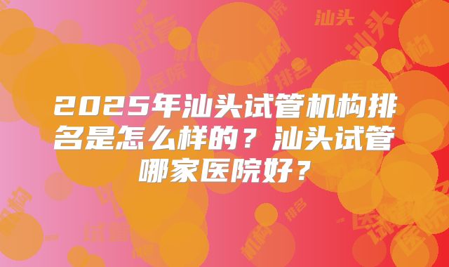 2025年汕头试管机构排名是怎么样的?汕头试管哪家医院好?