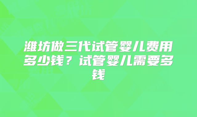 潍坊做三代试管婴儿费用多少钱？试管婴儿需要多钱