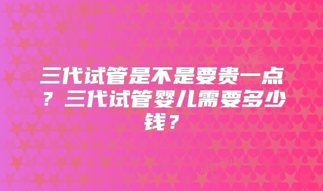 三代试管是不是要贵一点？三代试管婴儿需要多少钱？