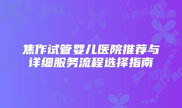 焦作试管婴儿医院推荐与详细服务流程选择指南
