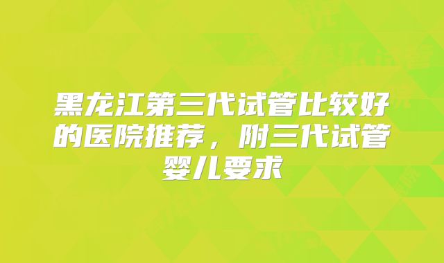 黑龙江第三代试管比较好的医院推荐，附三代试管婴儿要求