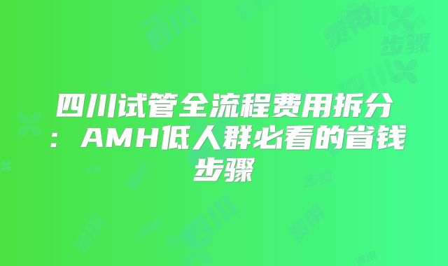 四川试管全流程费用拆分：AMH低人群必看的省钱步骤