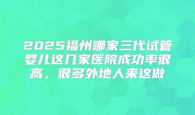 2025福州哪家三代试管婴儿这几家医院成功率很高，很多外地人来这做