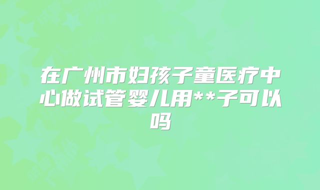 在广州市妇孩子童医疗中心做试管婴儿用**子可以吗