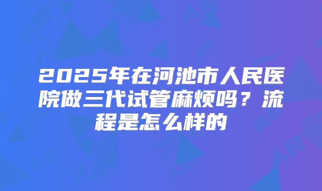 2025年在河池市人民医院做三代试管麻烦吗？流程是怎么样的
