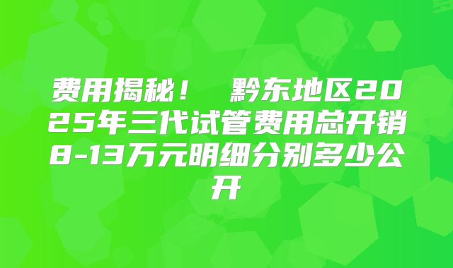 费用揭秘！ 黔东地区2025年三代试管费用总开销8-13万元明细分别多少公开