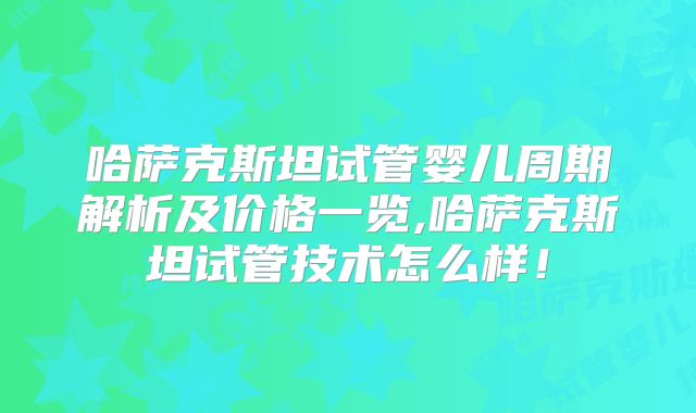 哈萨克斯坦试管婴儿周期解析及价格一览,哈萨克斯坦试管技术怎么样！