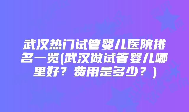 武汉热门试管婴儿医院排名一览(武汉做试管婴儿哪里好？费用是多少？)