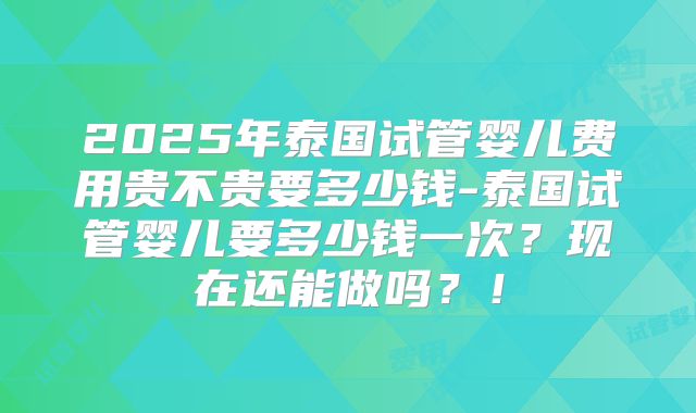 2025年泰国试管婴儿费用贵不贵要多少钱-泰国试管婴儿要多少钱一次?现在还能做吗?!