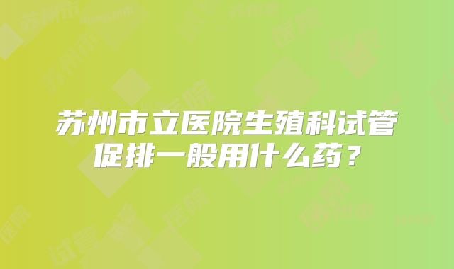 苏州市立医院生殖科试管促排一般用什么药？