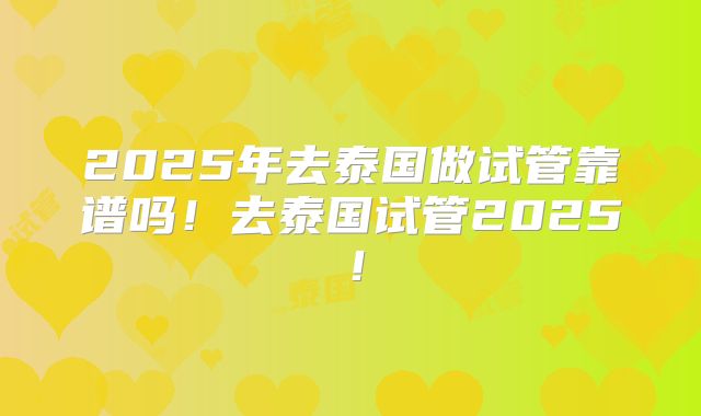 2025年去泰国做试管靠谱吗！去泰国试管2025！