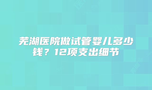芜湖医院做试管婴儿多少钱？12项支出细节