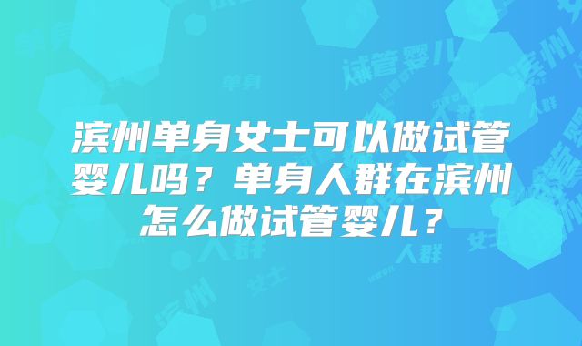 滨州单身女士可以做试管婴儿吗?单身人群在滨州怎么做试管婴儿?