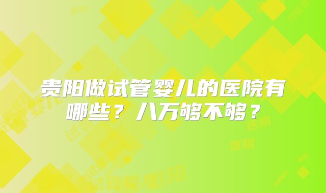 贵阳做试管婴儿的医院有哪些？八万够不够？