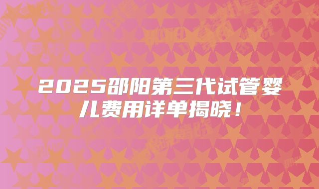 2025邵阳第三代试管婴儿费用详单揭晓！