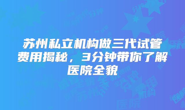 苏州私立机构做三代试管费用揭秘，3分钟带你了解医院全貌