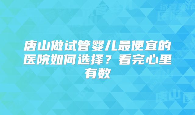 唐山做试管婴儿最便宜的医院如何选择？看完心里有数