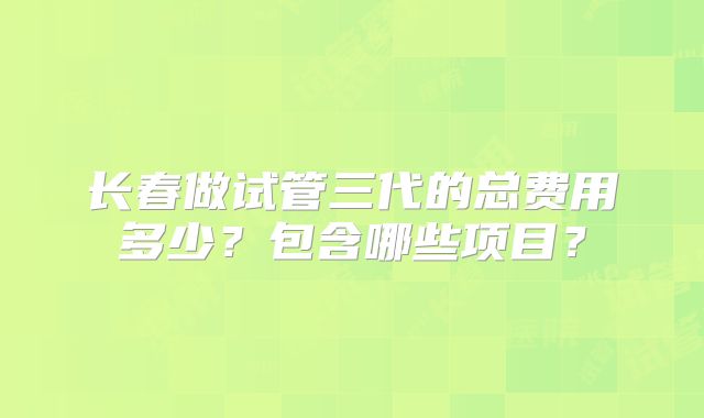 长春做试管三代的总费用多少？包含哪些项目？