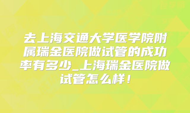 去上海交通大学医学院附属瑞金医院做试管的成功率有多少_上海瑞金医院做试管怎么样！