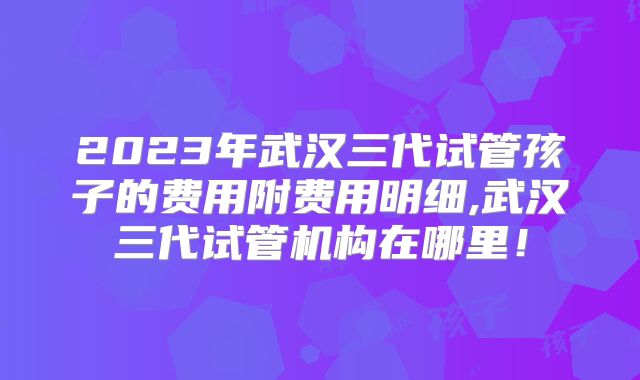 2023年武汉三代试管孩子的费用附费用明细,武汉三代试管机构在哪里!
