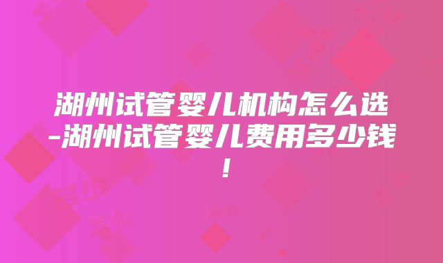 湖州试管婴儿机构怎么选-湖州试管婴儿费用多少钱！
