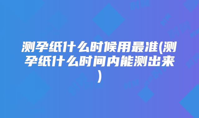 测孕纸什么时候用最准(测孕纸什么时间内能测出来)