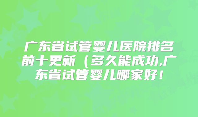 广东省试管婴儿医院排名前十更新(多久能成功,广东省试管婴儿哪家好!