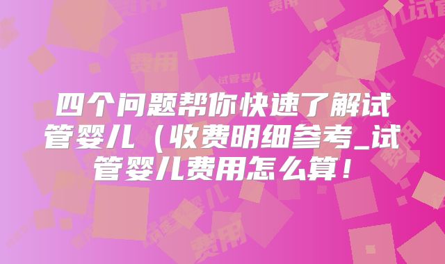四个问题帮你快速了解试管婴儿（收费明细参考_试管婴儿费用怎么算！