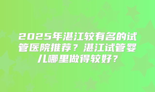 2025年湛江较有名的试管医院推荐？湛江试管婴儿哪里做得较好？
