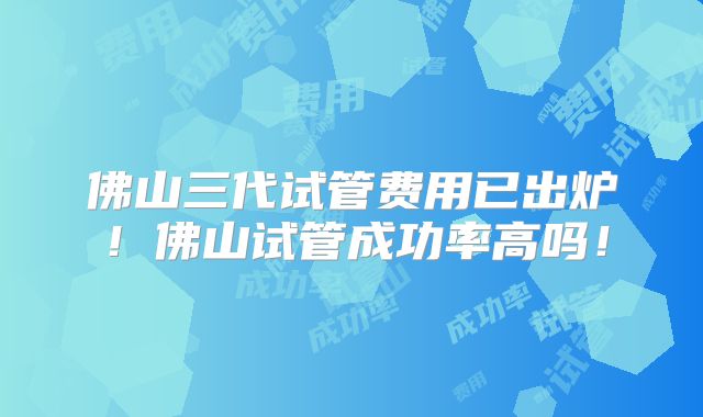 佛山三代试管费用已出炉!佛山试管成功率高吗!