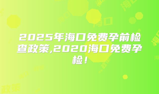 2025年海口免费孕前检查政策,2020海口免费孕检!