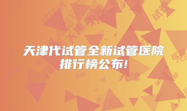 天津代试管全新试管医院排行榜公布!