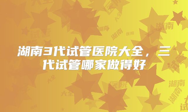 湖南3代试管医院大全,三代试管哪家做得好