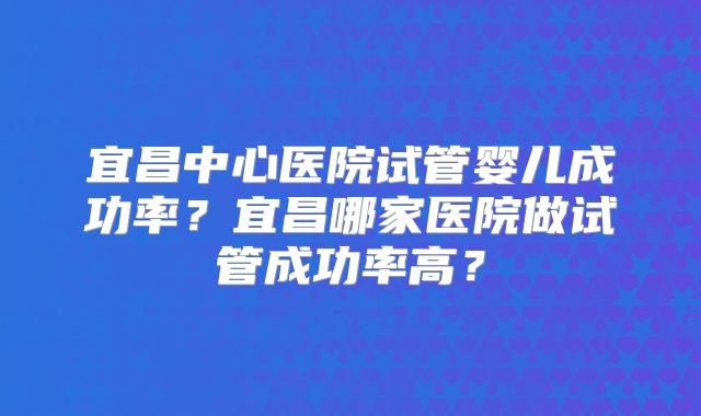 宜昌中心医院试管婴儿成功率？宜昌哪家医院做试管成功率高？