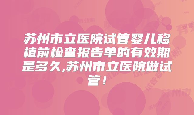 苏州市立医院试管婴儿移植前检查报告单的有效期是多久,苏州市立医院做试管！